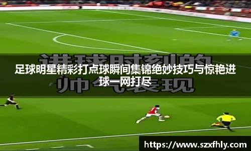 足球明星精彩打点球瞬间集锦绝妙技巧与惊艳进球一网打尽